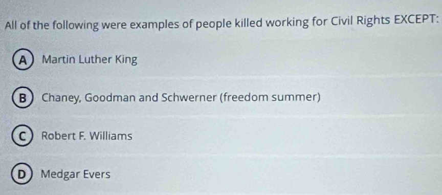 All of the following were examples of people killed working for Civil Rights EXCEPT:
A Martin Luther King
B  Chaney, Goodman and Schwerner (freedom summer)
C Robert F. Williams
D Medgar Evers