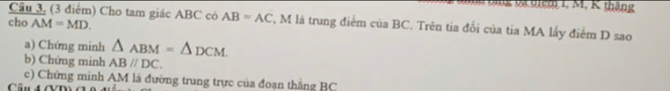 Tm thng v tiêm 1, M, K tháng 
Cầu 3, (3 điểm) Cho tam giác ABC có AB=AC F, M là trung điểm của BC. Trên tia đối của tia MA lấy điểm D sao 
cho AM=MD. 
a) Chứng minh △ ABM=△ DCM
b) Chứng minh AB//DC. 
c) Chứng minh AM là đường trung trực của đoạn thắng BC