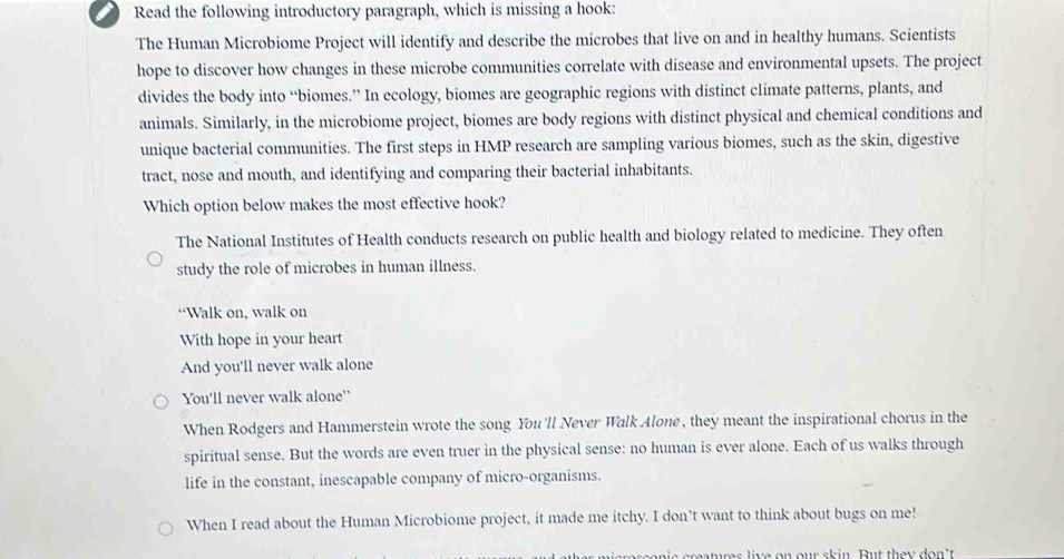 Read the following introductory paragraph, which is missing a hook: 
The Human Microbiome Project will identify and describe the microbes that live on and in healthy humans. Scientists 
hope to discover how changes in these microbe communities correlate with disease and environmental upsets. The project 
divides the body into “biomes.” In ecology, biomes are geographic regions with distinct climate patterns, plants, and 
animals. Similarly, in the microbiome project, biomes are body regions with distinct physical and chemical conditions and 
unique bacterial communities. The first steps in HMP research are sampling various biomes, such as the skin, digestive 
tract, nose and mouth, and identifying and comparing their bacterial inhabitants. 
Which option below makes the most effective hook? 
The National Institutes of Health conducts research on public health and biology related to medicine. They often 
study the role of microbes in human illness. 
“Walk on, walk on 
With hope in your heart 
And you'll never walk alone 
You'll never walk alone' 
When Rodgers and Hammerstein wrote the song You'll Never Walk Alone, they meant the inspirational chorus in the 
spiritual sense. But the words are even truer in the physical sense: no human is ever alone. Each of us walks through 
life in the constant, inescapable company of micro-organisms. 
When I read about the Human Microbiome project, it made me itchy. I don’t want to think about bugs on me! 
e creatures live on our skin. But they don't