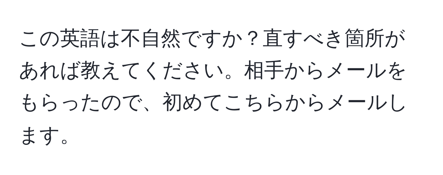 この英語は不自然ですか？直すべき箇所があれば教えてください。相手からメールをもらったので、初めてこちらからメールします。