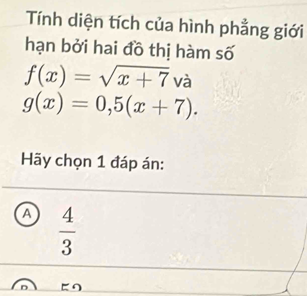 Tính diện tích của hình phẳng giới
hạn bởi hai đồ thị hàm số
f(x)=sqrt(x+7) và
g(x)=0,5(x+7). 
Hãy chọn 1 đáp án:
A  4/3 
、