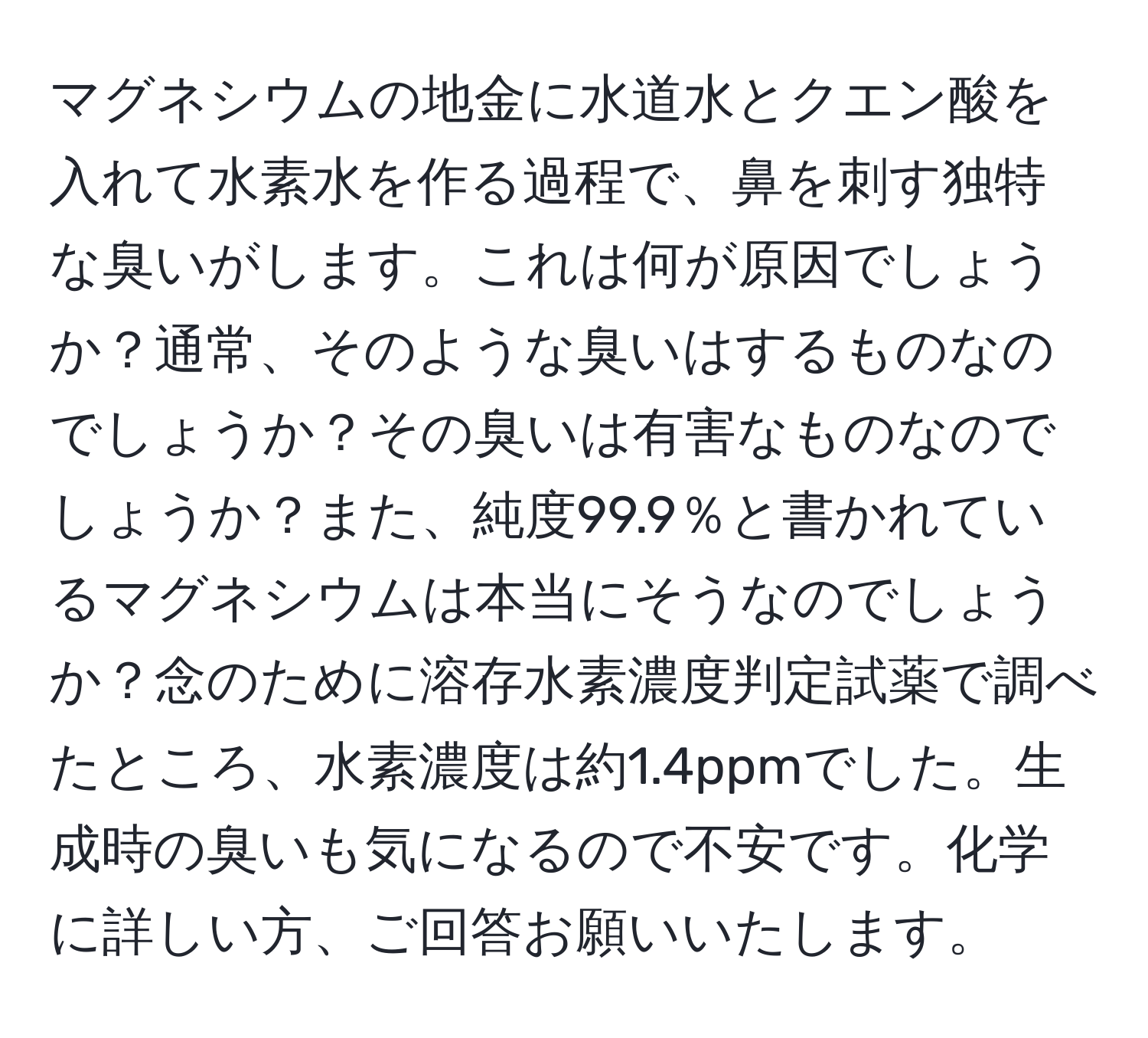 マグネシウムの地金に水道水とクエン酸を入れて水素水を作る過程で、鼻を刺す独特な臭いがします。これは何が原因でしょうか？通常、そのような臭いはするものなのでしょうか？その臭いは有害なものなのでしょうか？また、純度99.9％と書かれているマグネシウムは本当にそうなのでしょうか？念のために溶存水素濃度判定試薬で調べたところ、水素濃度は約1.4ppmでした。生成時の臭いも気になるので不安です。化学に詳しい方、ご回答お願いいたします。