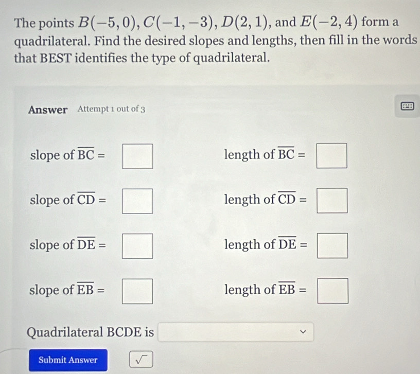 The points B(-5,0), C(-1,-3), D(2,1) , and E(-2,4) form a
quadrilateral. Find the desired slopes and lengths, then fill in the words
that BEST identifies the type of quadrilateral.
Answer Attempt 1 out of 3
slope of overline BC=□ length of overline BC=□
slope of overline CD=□ length of overline CD=□
slope of overline DE=□ length of overline DE=□
slope of overline EB=□ length of overline EB=□
Quadrilateral BCDE is x= □ /□  
Submit Answer sqrt(sqrt )