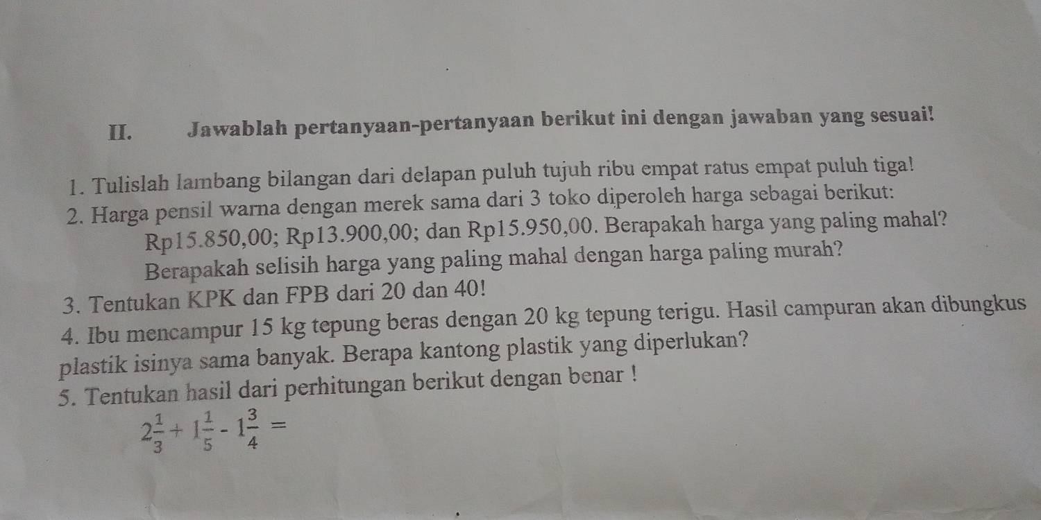 Jawablah pertanyaan-pertanyaan berikut ini dengan jawaban yang sesuai! 
1. Tulislah lambang bilangan dari delapan puluh tujuh ribu empat ratus empat puluh tiga! 
2. Harga pensil warna dengan merek sama dari 3 toko diperoleh harga sebagai berikut:
Rp15.850,00; Rp13.900,00; dan Rp15.950,00. Berapakah harga yang paling mahal? 
Berapakah selisih harga yang paling mahal dengan harga paling murah? 
3. Tentukan KPK dan FPB dari 20 dan 40! 
4. Ibu mencampur 15 kg tepung beras dengan 20 kg tepung terigu. Hasil campuran akan dibungkus 
plastik isinya sama banyak. Berapa kantong plastik yang diperlukan? 
5. Tentukan hasil dari perhitungan berikut dengan benar !
2 1/3 +1 1/5 -1 3/4 =