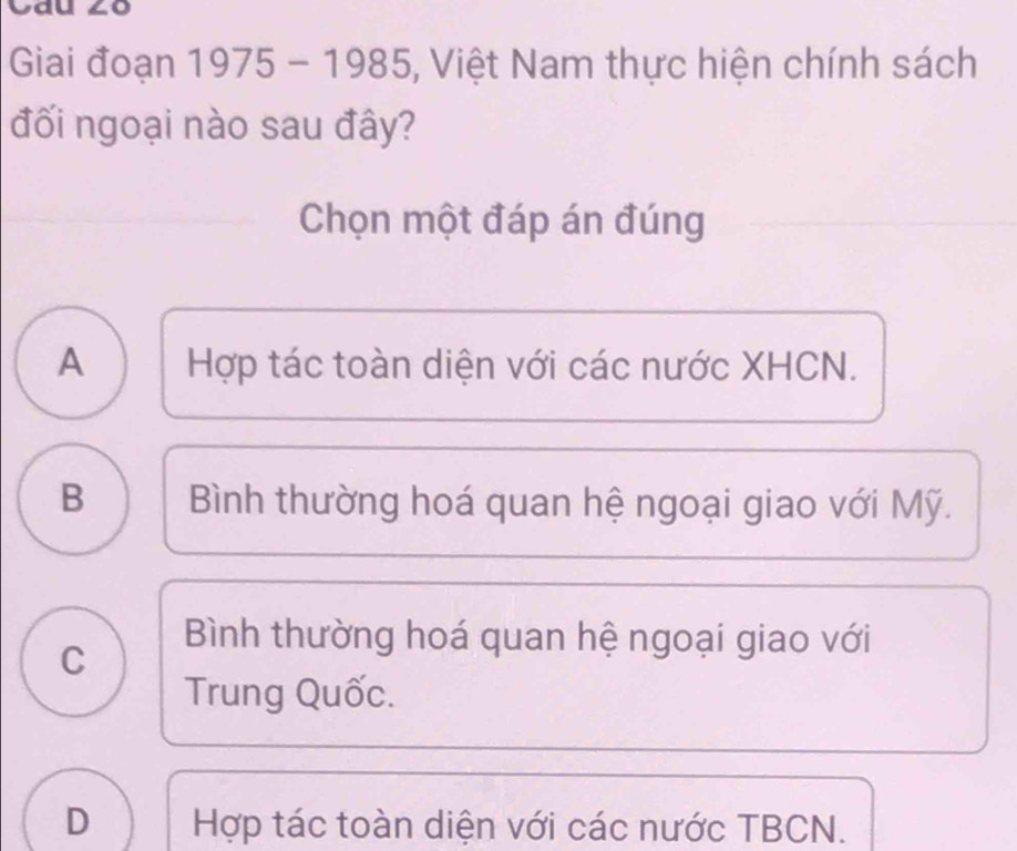 Cau ∠o
Giai đoạn 1975 - 1985, Việt Nam thực hiện chính sách
đối ngoại nào sau đây?
Chọn một đáp án đúng
A Hợp tác toàn diện với các nước XHCN.
B Bình thường hoá quan hệ ngoại giao với Mỹ.
C
Bình thường hoá quan hệ ngoại giao với
Trung Quốc.
D Hợp tác toàn diện với các nước TBCN.