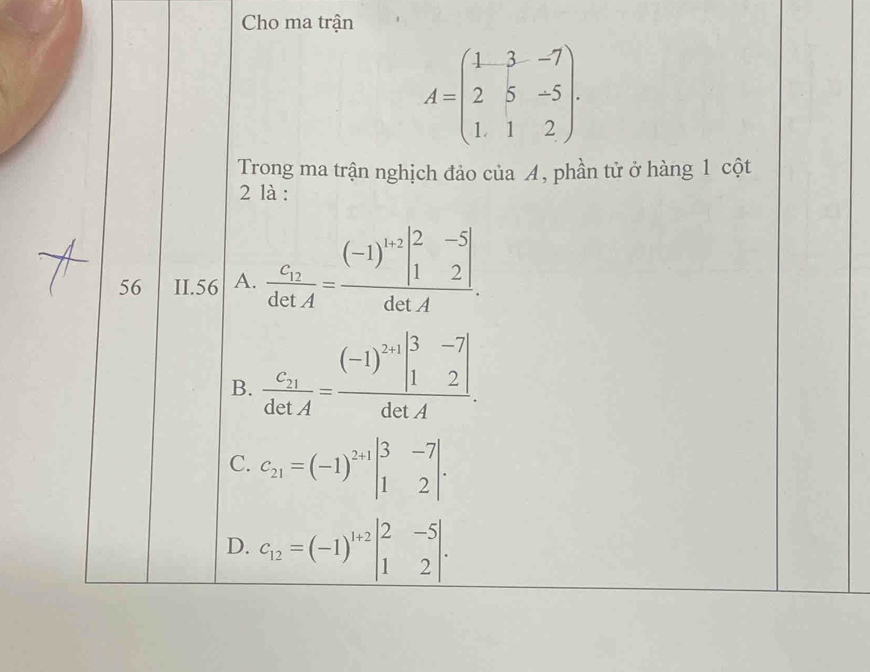 Cho ma trận
A=beginpmatrix 1&3&-7 2&5&-5 1&1&2endpmatrix. 
Trong ma trận nghịch đảo của A, phần tử ở hàng 1 cột
2 là :
56 II. 56 A. frac c_12detA=frac (-1)^1+2beginvmatrix 2&-5 1&2endvmatrix detA.
B. frac c_21detA=frac (-1)^2+1beginvmatrix 3&-7 1&2endvmatrix detA.
C. C_21=(-1)^2+1beginvmatrix 3&-7 1&2endvmatrix.
D. c_12=(-1)^1+2beginvmatrix 2&-5 1&2endvmatrix.