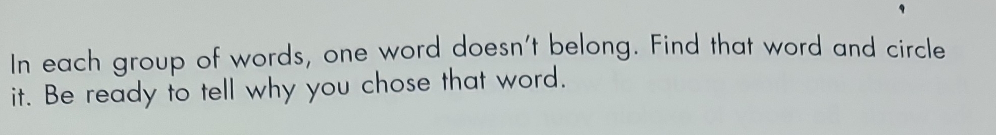 In each group of words, one word doesn't belong. Find that word and circle 
it. Be ready to tell why you chose that word.