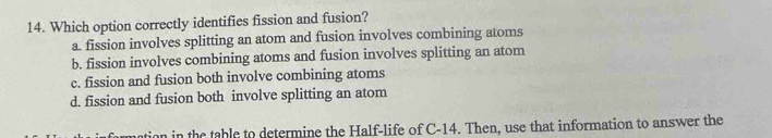 Which option correctly identifies fission and fusion?
a. fission involves splitting an atom and fusion involves combining atoms
b. fission involves combining atoms and fusion involves splitting an atom
c. fission and fusion both involve combining atoms
d. fission and fusion both involve splitting an atom
nation in the table to determine the Half-life of C-14. Then, use that information to answer the