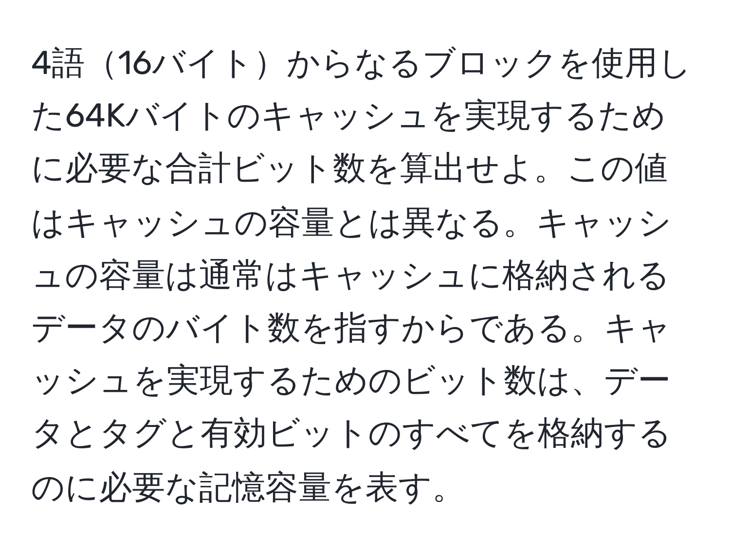 4語16バイトからなるブロックを使用した64Kバイトのキャッシュを実現するために必要な合計ビット数を算出せよ。この値はキャッシュの容量とは異なる。キャッシュの容量は通常はキャッシュに格納されるデータのバイト数を指すからである。キャッシュを実現するためのビット数は、データとタグと有効ビットのすべてを格納するのに必要な記憶容量を表す。