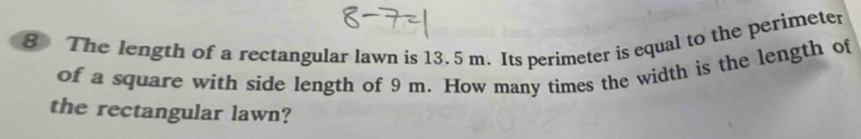 The length of a rectangular lawn is 13. 5 m. Its perimeter is equal to the perimeter 
of a square with side length of 9 m. How many times the width is the length of 
the rectangular lawn?