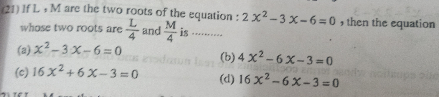 (21) If L , M are the two roots of the equation : 2x^2-3x-6=0 , then the equation
whose two roots are  L/4  and  M/4  is .........
(a) x^2-3x-6=0 (b) 4x^2-6x-3=0
(c) 16x^2+6x-3=0
(d) 16x^2-6x-3=0