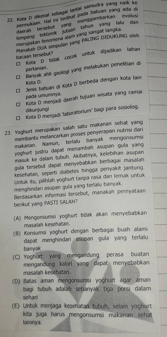 Kota D dikenal sebagai lantai samudra yang naik ke
permukaan. Hal ini terlihat pada batuan yang ada di
daerah tersebut yang menggambarkan evolusi
lempeng tektonik jutaan tahun yang lalu dan
merupakan fenomena alam yang sangat langka.
Manakah DUA simpulan yang PALING DIDUKUNG oleh
bacaan tersebut?
* Kota D tidak cocok untuk dijadikan lahan
pertanian.
□ Banyak ahli geologi yang melakukan penelitian di
Kota D.
□ Jenis batuan di Kota D berbeda dengan kota lain
pada umumnya.
← Kota D menjadi daerah tujuan wisata yang ramai
dikunjungi
* Kota D menjadi 'laboratorium' bagi para sosiolog.
23. Yoghurt merupakan salah satu makanan sehat yang
membantu melancarkan proses penyerapan nutrisi dari
makanan. Namun, terlalu banyak mengonsumsi
yoghurt justru dapat menambah asupan gula yang
masuk ke dalam tubuh. Akibatnya, kelebihan asupan
gula tersebut dapat menyebabkan berbagai masalah
kesehatan, seperti diabetes hingga penyakit jantung.
Untuk itu, pilihlah yoghurt tanpa rasa dan lemak untuk
menghindari asupan gula yang terlalu banyak.
Berdasarkan informasi tersebut, manakah pernyataan
berikut yang PASTI SALAH?
(A) Mengonsumsi yoghurt tidak akan menyebabkan
masalah kesehatan.
(B) Konsumsi yoghurt dengan berbagai buah alami
dapat menghindari asupan gula yang terlalu
banyak
(C) Yoghurt yang mengandung perasa buatan
mengandung kalori yang dapat menyebabkan
masalah kesehatan.
(D) Batas aman mengonsumsi yoghurt agar aman
bagi tubuh adalah sebanyak tiga porsi dalam 
sehari
(E) Untuk menjaga kesehatan tubuh, selain yoghurt
kita juga harus mengonsumsi makanan sehat 
lainnya.