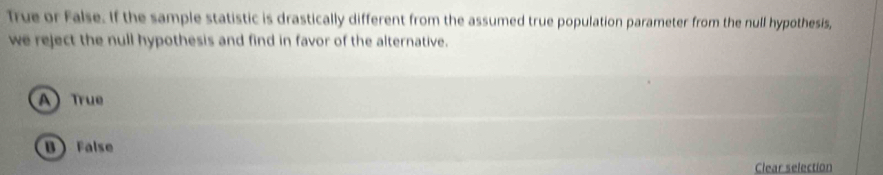 True or False. If the sample statistic is drastically different from the assumed true population parameter from the null hypothesis,
we reject the null hypothesis and find in favor of the alternative.
) True
B False
Clear selection