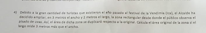 Debido a la gran cantidad de turistas que esistieron el año pasado al festival de la Vendimia (Ica), el Alcaíde ha 
decidido ampliar, en 3 metros el ancho y 2 metros el largo, la zona rectangular desde donde el público observa el 
pisado de uvas. Así, el área de dicha zona se duplicará respecto a la original. Calcula el área original de la zona si el 
largo mide 3 metros más que el ancho.