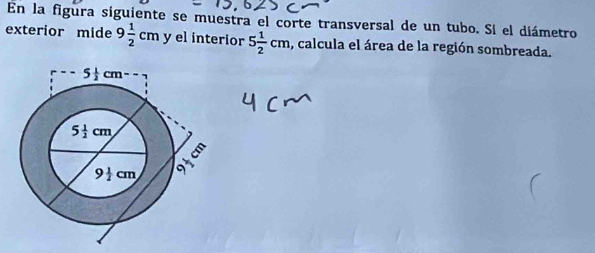 En la figura siguiente se muestra el corte transversal de un tubo. Si el diámetro
exterior mide 9 1/2 cm y el interior 5 1/2 cm , calcula el área de la región sombreada.