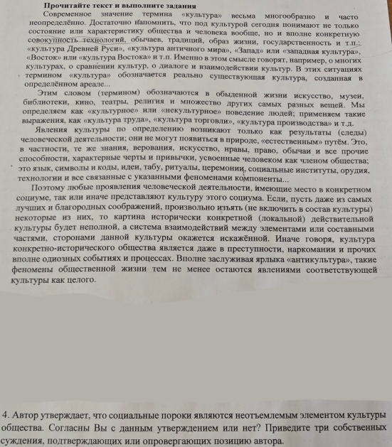 Прочητаτе теκсτ η выιолнητе заланηя
Cовременное значенне термина 《культура» весьма многообразно и часто
неопрелеленно. Достаточно наломηиΤьΚ ηΤо πод культурой сеголня понимаюоτ не Τолько
состояние илн характеристику обшества и человека вообше, но и влолне конкретную
совокулность технологнй, обычаев, традиинй, образ жизни, государственность и т.
«культура Древней Руси», «культура античного мира», «залале или κзаладная культура»,
«Восток» илн «культура Востока»и т.л. Именно в этом смысле говорят, налример, о многих
культурах, о сравнении культуре одналоге и взанмолействии культур. В этηх еитуациях
Термином «культура» обозначается реально сушествуюошая культура, созланная в
опрелеленном ареале.
Этнм словом (термином) обозначаюотся в обыдленной жизни искусство, музеи,
бнблнотекн, кино, τеатрырелнгиянмножестводругих самых разных вешей. Мы
определяем как скультурноеルили «некультурноеル поведение лодейх применяем такие
выражения, как «культура трула», «культура торговлиル, «культура произволстваル итд
ЯАвлення культуры по опрелеленнюо возникаюот только как результаты (слелы)
человеческой леятельности; они не могут появиться в прироле, «естественным» путём. Это,
в частностн, те же знания, верования, искусство, нравы, право, обычаи и все прочие
способностн, характерные чертын прнвычки, усвоенные человеком как ченом обшества;
эΤо язык, символы и коды, илеи, табу, ритуалы, церемонии, сопиальные институты, орудия,
Τехнологиии все связанные с указанными феноменами компоненты.
Поэтому люобые цроявления человеческой деятельности, имеюошие место вконкретном
соцнуме, такилн иначе лрелставляюот культуру этого сопиумае Асли, пусть лаже из самых
лучшллнх и благоролдных соображений, произволльно изьять (не вклюочить в состав культуры)
некоторые из них, Τо картина исторически конкретной (локальной) действительной
культуры булет неполной, а система взаимолействий межлу элементами или составньми
частямн, сторонамиланной культуры окажется искаженной, Иначе говоря, культура
конкретно-нсторического обшества является даже в преступности, наркомании и нрочих
влолне однозньх собьтиях и процессах. Вполне заслуживая ярлька антикультура», такие
феномены обшественной жизни τем не менее остаюотся явлениями соответствуюшей
культуры как целого.
4. Автор утвержлает, что социальные пороки являюотся неотьемлемым элементом культуры
обшества. Согласны Вы сданньм утвержлением или нет? Приведите три собственнь
суждеенеиеяαΕ ΠодπеΤвержлдаюошеιихαиели опровергаюшΠιих Πозиецιиίюо автора.