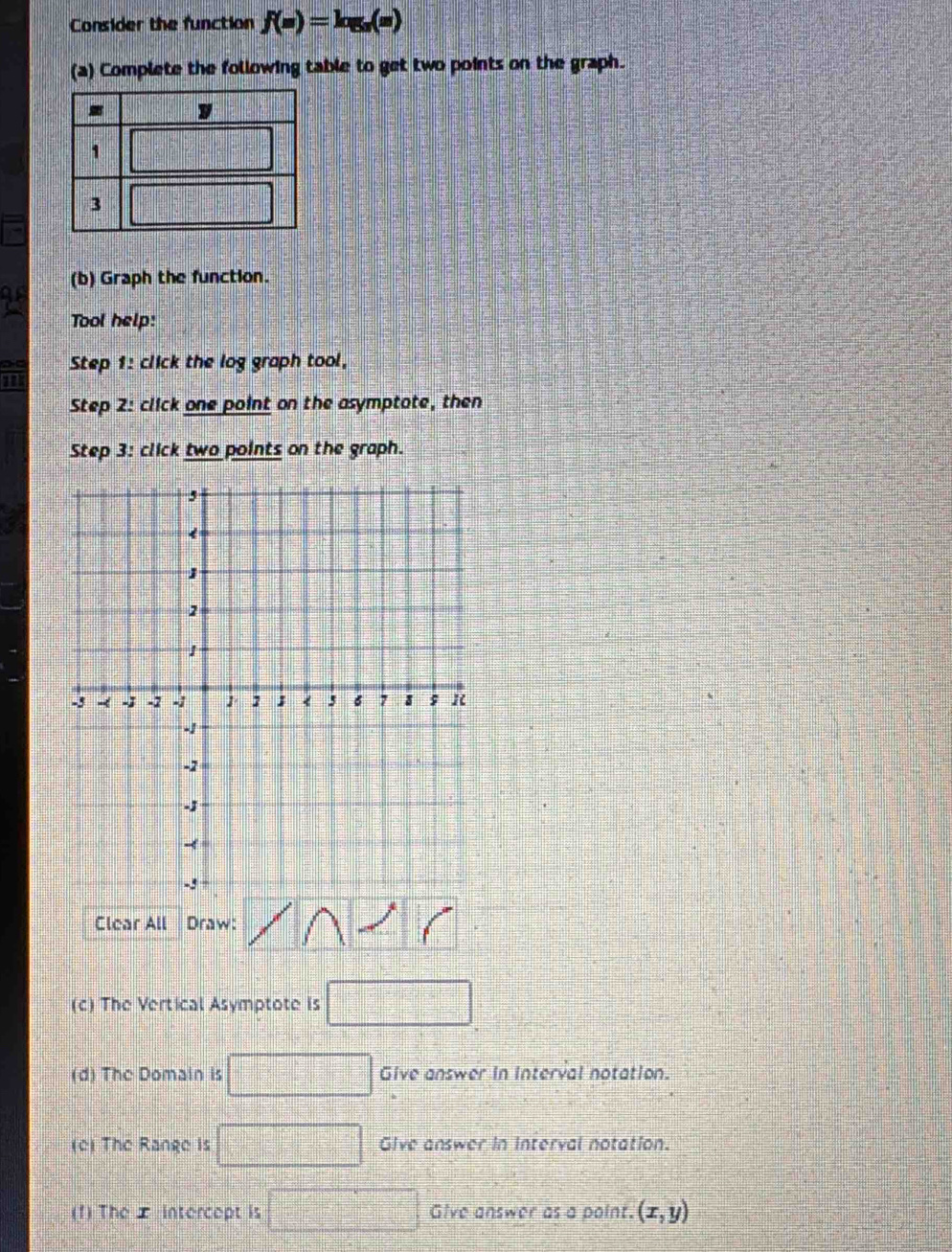 Consider the function f(m)=log _a(m)
(a) Complete the following table to get two points on the graph.
(b) Graph the function.
Tool help:
Step 1 : click the log graph tool,
Step 2 : click one point on the asymptote, then
Step 3: click two points on the graph.
,
<
<tex>1
2
1
-3 - -; -2 - 1; < <tex>5 6 7; R
-
-2
-;
-
-5
Clear All Draw:
(c) The Vertical Asymptote is
(d) The Domain is Give answer in interval notation.
(c) The Range is Give answer in interval notation.
(f) The ± intercept is Give answer as a point. (x,y)