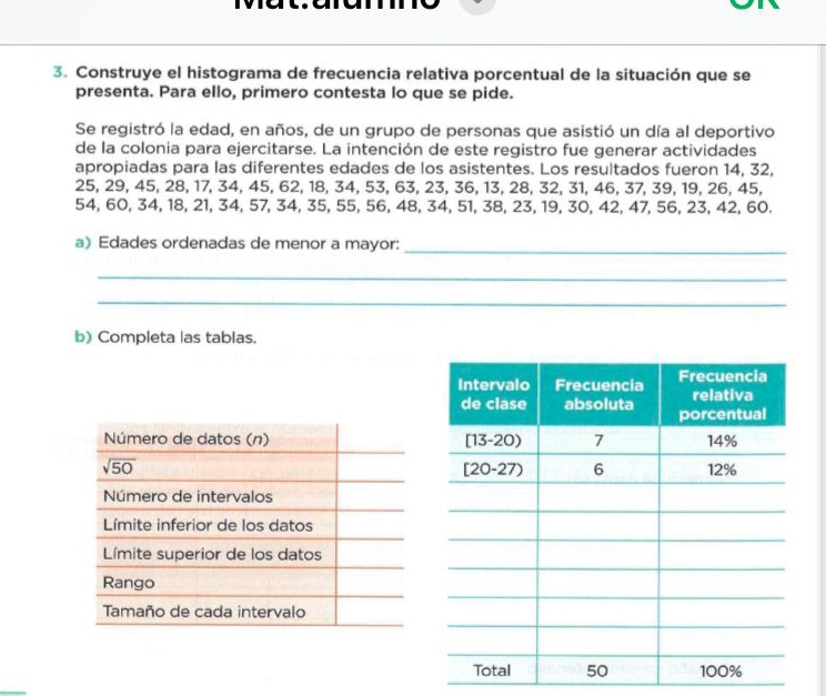 Construye el histograma de frecuencia relativa porcentual de la situación que se
presenta. Para ello, primero contesta lo que se pide.
Se registró la edad, en años, de un grupo de personas que asistió un día al deportivo
de la colonia para ejercitarse. La intención de este registro fue generar actividades
apropiadas para las diferentes edades de los asistentes. Los resultados fueron 14, 32,
25, 29, 45, 28, 17, 34, 45, 62, 18, 34, 53, 63, 23, 36, 13, 28, 32, 31, 46, 37, 39, 19, 26, 45,
54, 60, 34, 18, 21, 34, 57, 34, 35, 55, 56, 48, 34, 51, 38, 23, 19, 30, 42, 47, 56, 23, 42, 60.
a) Edades ordenadas de menor a mayor:_
_
_
b) Completa las tablas.