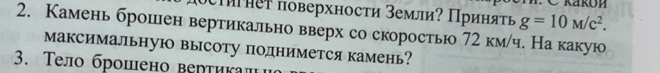 ои нет поверхносτи земли? Πриняτь g=10M/c^2. 
2. Камень брошен вертикально вверх со скоростью 72 км/ч. На какую 
Максимальную высоту поднимется камень? 
3. Τело брошено верτикалι