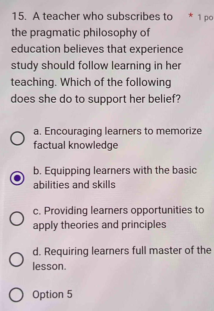 A teacher who subscribes to * 1 po
the pragmatic philosophy of
education believes that experience
study should follow learning in her
teaching. Which of the following
does she do to support her belief?
a. Encouraging learners to memorize
factual knowledge
b. Equipping learners with the basic
abilities and skills
c. Providing learners opportunities to
apply theories and principles
d. Requiring learners full master of the
lesson.
Option 5