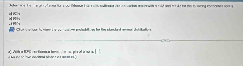 Determine the margin of error for a confidence interval to estimate the population mean with n=42 and sigma =42 for the following confidence levels.
a) 92%
b) 95%
c) 98%
Click the icon to view the cumulative probabilities for the standard normal distribution.
a) With a 92% confidence level, the margin of error is □
(Round to two decimal places as needed.)