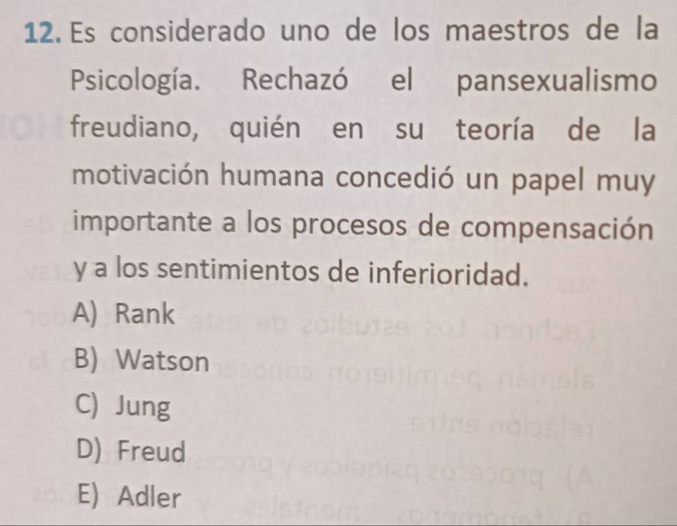 Es considerado uno de los maestros de la
Psicología. Rechazó el pansexualismo
freudiano, quién en su teoría de la
motivación humana concedió un papel muy
importante a los procesos de compensación
y a los sentimientos de inferioridad.
A) Rank
B) Watson
C) Jung
D) Freud
E) Adler