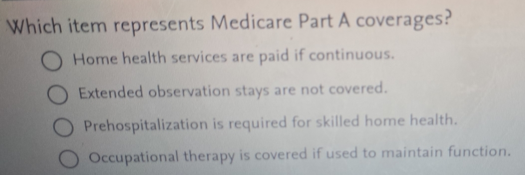 Which item represents Medicare Part A coverages?
Home health services are paid if continuous.
Extended observation stays are not covered.
Prehospitalization is required for skilled home health.
Occupational therapy is covered if used to maintain function.