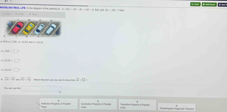 Check @ Shilta Rervtera Sarv d E
MODELING REAL LIFE in the diagram of the parking lot, m∠ JKL=60°, JK=LM=21 feet, and KL=JM=9 feet.
× Claas Undo Redo
M 。
K L N p
a. Find m∠ JML, m∠ KJM and m∠ KLM
m∠ JML=□°
m∠ KJM=□°
m∠ KLM=□°
b. overline LMparallel overline NO and overline NOparallel overline PQ. Which theorem can you use to show tha overline JKparallel overline PQ ?
You can use the □
Reflexive Property of Parallel Symmetric Property of Parallel Transitive Property of Parallel =
Lines Lines Lines Parallelogram Diagonals Theorem