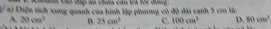 Khoanh vào đáp ăn chứa cầu tra lôi dùng:
a) Diện tích xung quanh của hình lập phương có độ dài cạnh 5 cm là:
A. 20cm^2 B. 25cm^2 C. 100cm^2 D. 80cm^2