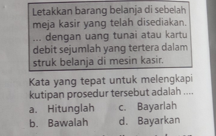 Letakkan barang belanja di sebelah
meja kasir yang telah disediakan.
... dengan uang tunai atau kartu
debit sejumlah yang tertera dalam
struk belanja di mesin kasir.
Kata yang tepat untuk melengkapi
kutipan prosedur tersebut adalah ....
a. Hitunglah c. Bayarlah
b. Bawalah d. Bayarkan