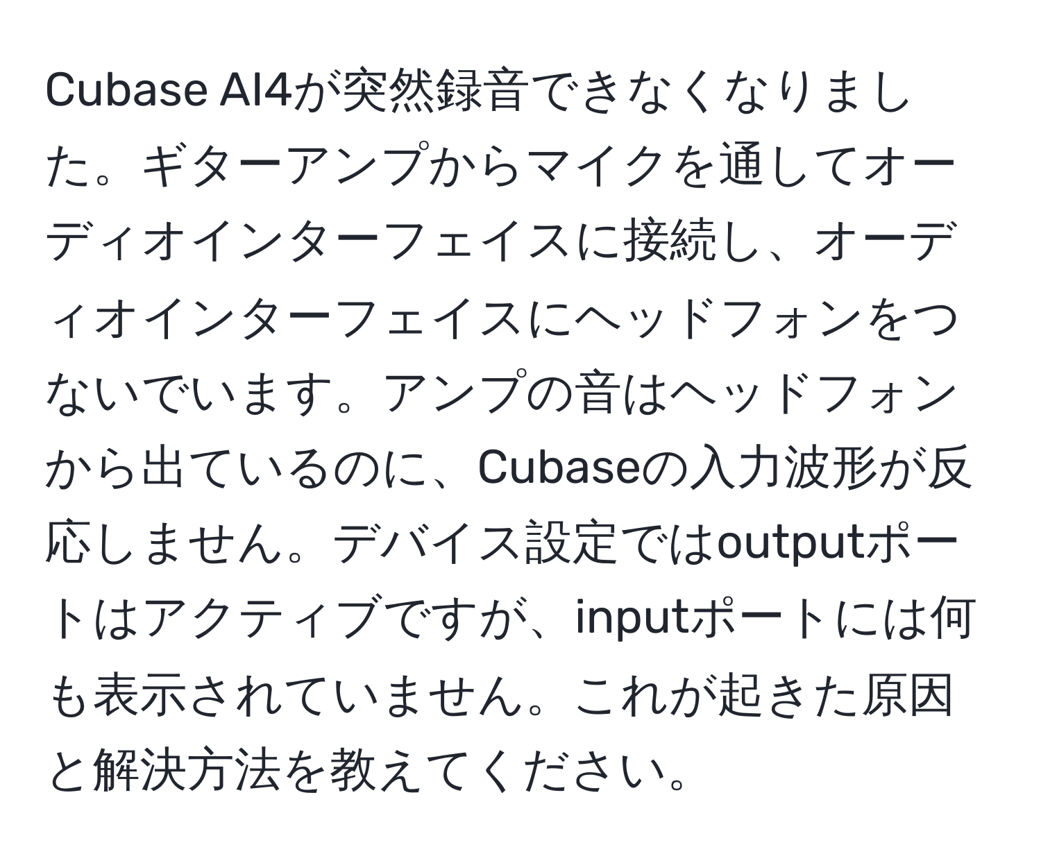 Cubase AI4が突然録音できなくなりました。ギターアンプからマイクを通してオーディオインターフェイスに接続し、オーディオインターフェイスにヘッドフォンをつないでいます。アンプの音はヘッドフォンから出ているのに、Cubaseの入力波形が反応しません。デバイス設定ではoutputポートはアクティブですが、inputポートには何も表示されていません。これが起きた原因と解決方法を教えてください。