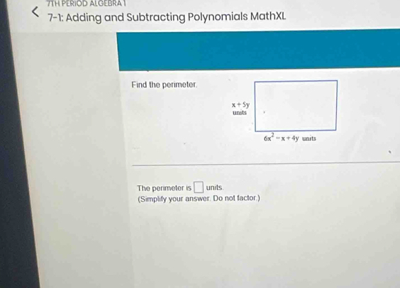 7TH PERIOD ALGEBRA 1
7-1: Adding and Subtracting Polynomials MathXL
Find the perimeter.
The perimeter is □ units
(Simplify your answer. Do not factor.)