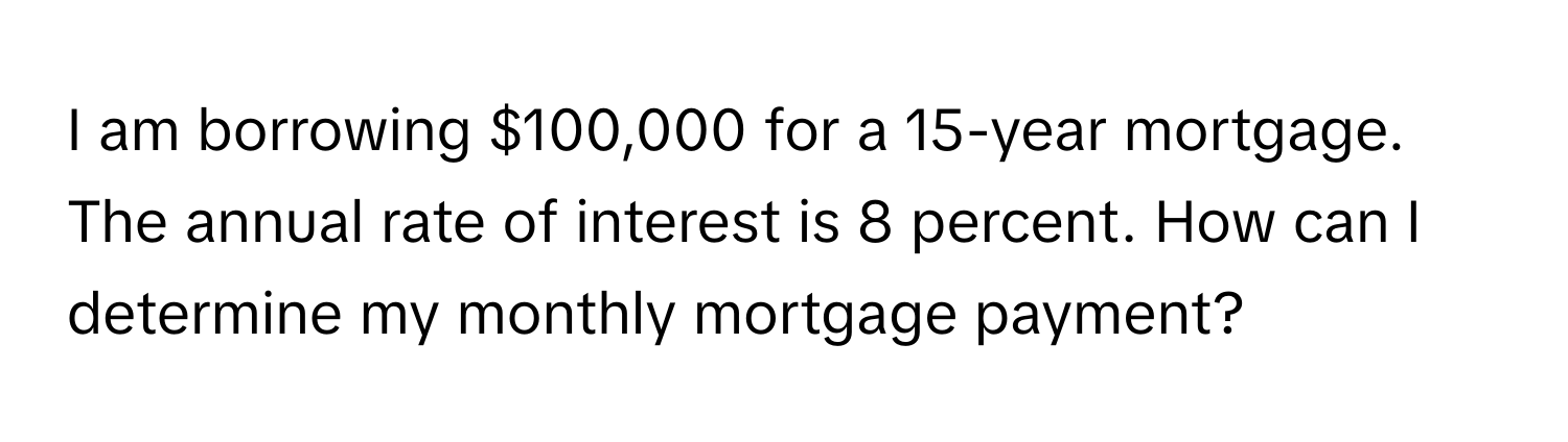 am borrowing $100,000 for a 15-year mortgage. The annual rate of interest is 8 percent. How can I determine my monthly mortgage payment?