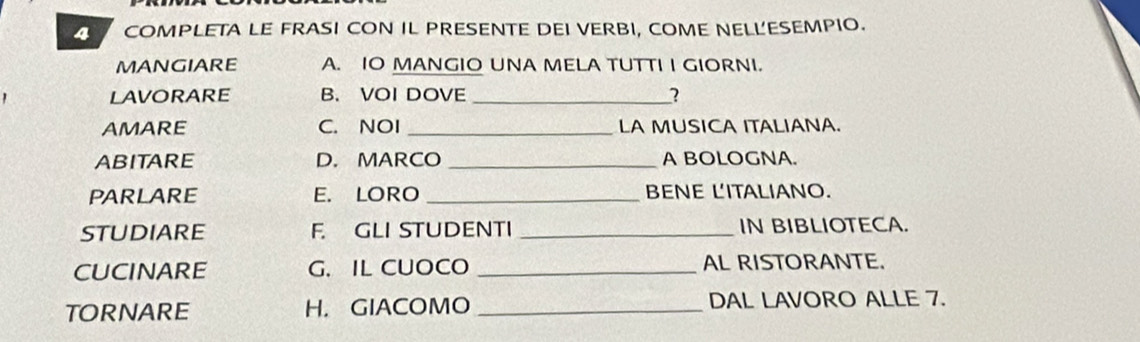 COMPLETA LE FRASI CON IL PRESENTE DEI VERBI, COME NELL'ESEMPIO. 
MANGIARE A. IO MANGIO UNA MELA TUTTI I GIORNI. 
LAVORARE B. VOI DOVE_ 
AMARE C. NOI _LA MUSICA ITALIANA. 
ABITARE D. MARCO _A BOLOGNA. 
PARLARE E. LORO _BENE L'ITALIANO. 
STUDIARE F. GLI STUDENTI _IN BIBLIOTECA. 
CUCINARE G. IL CUOCO _AL RISTORANTE. 
TORNARE H. GIACOMO _DAL LAVORO ALLE 7.