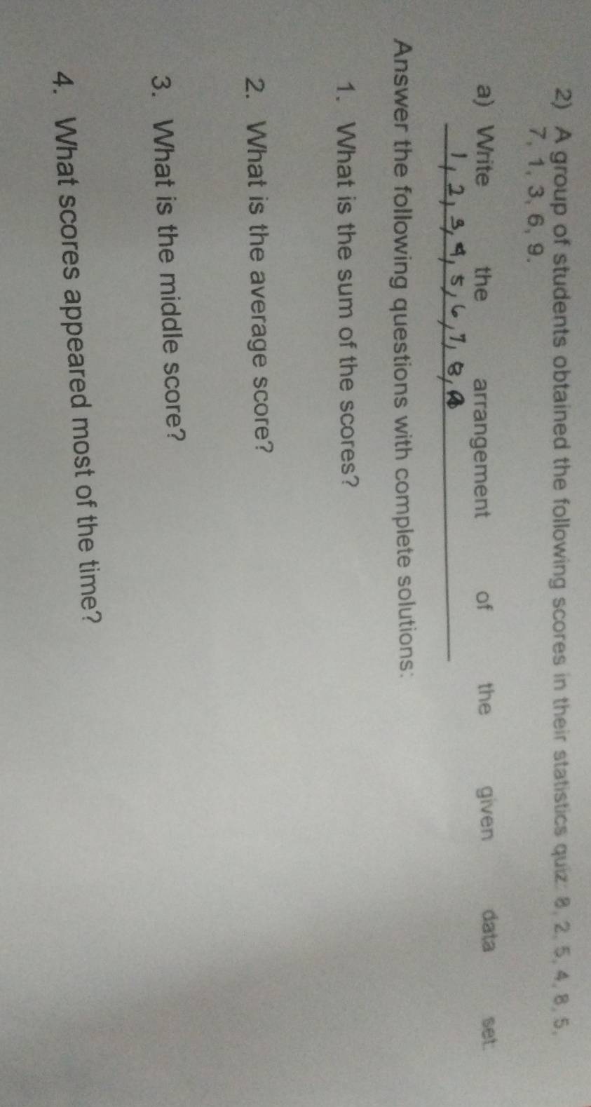 A group of students obtained the following scores in their statistics quiz: 8, 2. 5, 4, 8, 5,
7, 1, 3, 6, 9. 
a) Write the arrangement of the given data set. 
_ 
Answer the following questions with complete solutions: 
1. What is the sum of the scores? 
2. What is the average score? 
3. What is the middle score? 
4. What scores appeared most of the time?