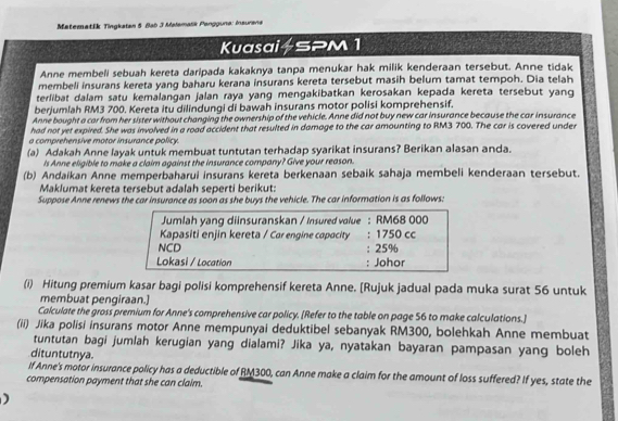 Matematšk Tingkatan 5 Bab 3 Malamalik Pangguna: Insurana
Kuasai+SPM 1
Anne membeli sebuah kereta daripada kakaknya tanpa menukar hak milik kenderaan tersebut. Anne tidak
membeli insurans kereta yang baharu kerana insurans kereta tersebut masih belum tamat tempoh. Dia telah
terlibat dalam satu kemalangan jalan raya yang mengakibatkan kerosakan kepada kereta tersebut yang
berjumlah RM3 700. Kereta itu dilindungi di bawah insurans motor polisi komprehensif.
Anne bought a car from her sister without changing the ownership of the vehicle. Anne did not buy new car insurance because the car insurance
had not yet expired. She was involved in a road accident that resulted in damage to the car amounting to RM3 700. The car is covered under
a comprehensive motor insurance policy.
(a) Adakah Anne layak untuk membuat tuntutan terhadap syarikat insurans? Berikan alasan anda.
Is Anne eligible to make a claim against the insurance company? Give your reason.
(b) Andaikan Anne memperbaharui insurans kereta berkenaan sebaik sahaja membeli kenderaan tersebut.
Maklumat kereta tersebut adalah seperti berikut:
Suppose Anne renews the car insurance as soon as she buys the vehicle. The car information is as follows:
Jumlah yang diinsuranskan / Insured value : RM68 000
Kapasiti enjin kereta / Car engine capacity : 1750 cc
NCD : 25%
Lokasi / Location : Johor
(i) Hitung premium kasar bagi polisi komprehensif kereta Anne. [Rujuk jadual pada muka surat 56 untuk
membuat pengiraan.]
Calculate the gross premium for Anne's comprehensive car policy. [Refer to the table on page 56 to make calculations.]
(ii) Jika polisi insurans motor Anne mempunyai deduktibel sebanyak RM300, bolehkah Anne membuat
tuntutan bagi jumlah kerugian yang dialami? Jika ya, nyatakan bayaran pampasan yang boleh
dituntutnya.
If Anne's motor insurance policy has a deductible of RM300, can Anne make a claim for the amount of loss suffered? If yes, state the
compensation payment that she can claim.