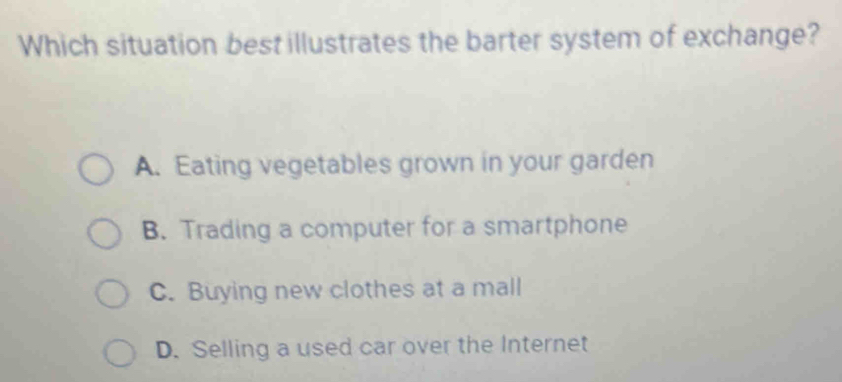 Which situation best illustrates the barter system of exchange?
A. Eating vegetables grown in your garden
B. Trading a computer for a smartphone
C. Buying new clothes at a mall
D. Selling a used car over the Internet