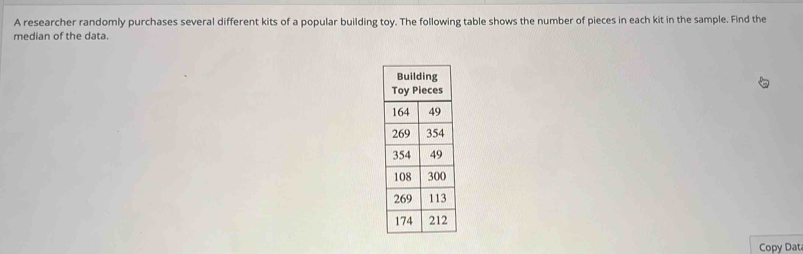 A researcher randomly purchases several different kits of a popular building toy. The following table shows the number of pieces in each kit in the sample. Find the 
median of the data. 
Copy Dat