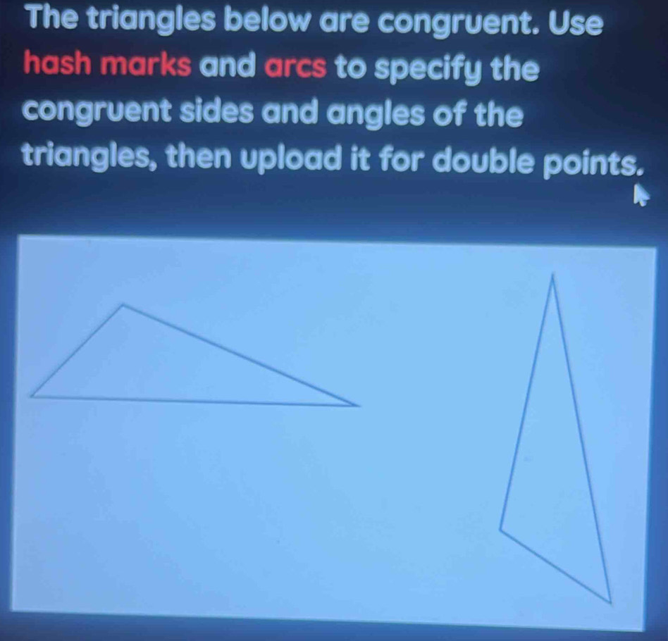 The triangles below are congruent. Use 
hash marks and arcs to specify the 
congruent sides and angles of the 
triangles, then upload it for double points.