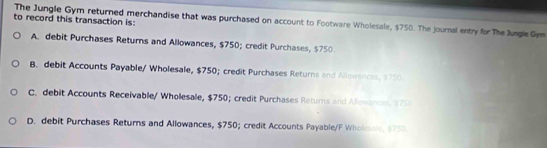 to record this transaction is:
The Jungle Gym returned merchandise that was purchased on account to Footware Wholesale, $750. The journal entry for The Jungle Gym
A. debit Purchases Returns and Allowances, $750; credit Purchases, $750.
B. debit Accounts Payable/ Wholesale, $750; credit Purchases Returns and Allowances, $750.
C. debit Accounts Receivable/ Wholesale, $750; credit Purchases Returs and Allowances, $750
D. debit Purchases Returns and Allowances, $750; credit Accounts Payable/F Wholesale, $750.