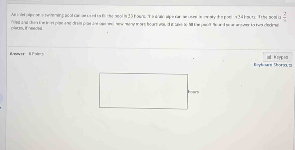 An inlet pipe on a swimming pool can be used to fill the pool in 33 hours. The drain pipe can be used to empty the pool in 34 hours. If the pool is  2/3 
filled and then the inlet pipe and drain pipe are opened, how many more hours would it take to fill the pool? Round your answer to two decimal 
places, if needed. 
Answer 6 Points Keypad 
Keyboard Shortcuts