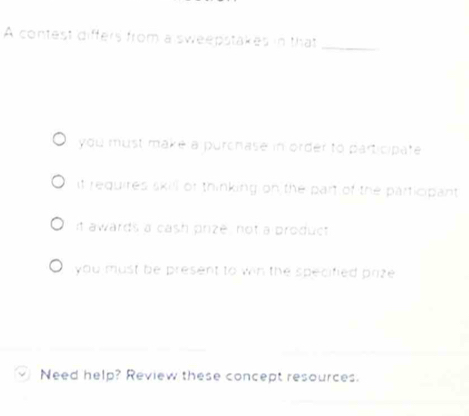 A contest differs from a sweepstakes in that_
you must make a purchase in order to participate
it requires skill or thinking on the part of the participant
it awards a cash prize, not a product
you must be present to win the specified prize 
Need help? Review these concept resources.