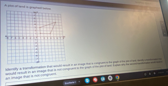 A plot of land is graphed below. 
ldentify a transformation that would result in an image that is congruent to the graph of the plot of land. Idensify a transfomation that 
would result in an image that is not congruent to the graph of the plot of land. Explain why the second transformation would result in 
an image that is not congruent. 
Escritorio 1