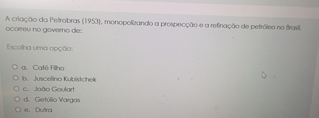 A criação da Petrobras (1953), monopolizando a prospecção e a refinação de petróleo no Brasil,
ocorreu no governo de:
Escolha uma opção:
a. Café Filho
b. Juscelino Kubistchek
c. João Goulart
d. Getúlio Vargas
e. Dutra