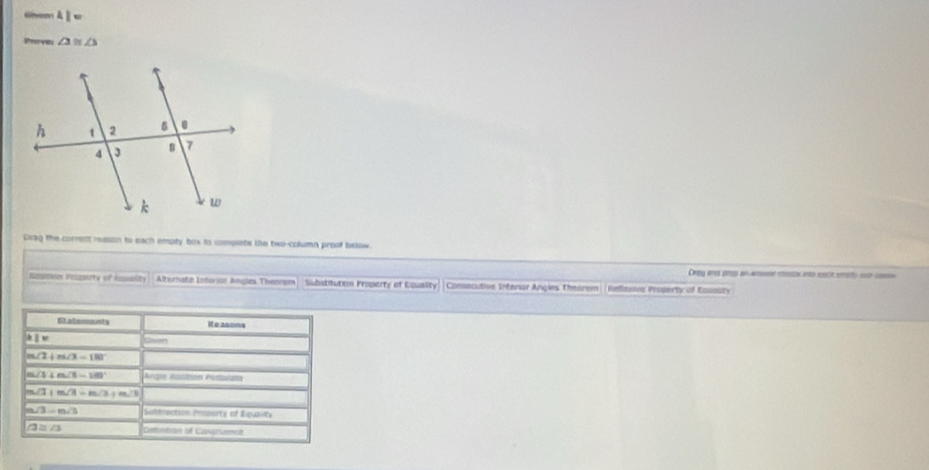 Giam 4|= 
Pea vêu ∠ 3≌ ∠ 3
Dvag the corres reason to each empty box to complete the two-column proof below. 
Drig and grop an ansr rse into eact seely so csse 
Apgition Vroparty of Isuality Alternate Interion Angles Theorem Substitution Froperty of Equality Consecutive Intenar Angies Theorem Reflasiva Property of Eouauity 
Satements Reasons
k|w
m∠ 2+m∠ 3=180°
m∠ 5+m∠ 5=180°
m∠ 3+m∠ 3=m∠ 3+m∠ 3
m∠ 3=m∠ 3 Suhtraction Property of Rquality
∠ 3=∠ 5 Cevtian of Conarience
