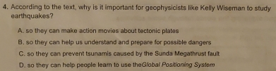 According to the text, why is it important for geophysicists like Kelly Wiseman to study
earthquakes?
A. so they can make action movies about tectonic plates
B. so they can help us understand and prepare for possible dangers
C. so they can prevent tsunamis caused by the Sunda Megathrust fault
D. so they can help people learn to use theGlobal Positioning System