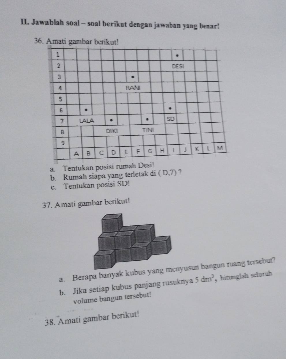 Jawablah soal - soal berikut dengan jawaban yang benar! 
36. Amati gambar berikut! 
1
2 DESI
3
4 RANI
5
6
7 LALA . 
SD
8 DIKI TINI
9
A B C D E F G H 1 J K L M
a. Tentukan posisi rumah Desi! 
b. Rumah siapa yang terletak di (D,7) ? 
c. Tentukan posisi SD! 
37. Amati gambar berikut! 
a. Berapa banyak kubus yang menyusun bangun ruang tersebut? 
b. Jika setiap kubus panjang rusuknya 5dm^3 , hitunglah seluruh 
volume bangun tersebut! 
38. Amati gambar berikut!