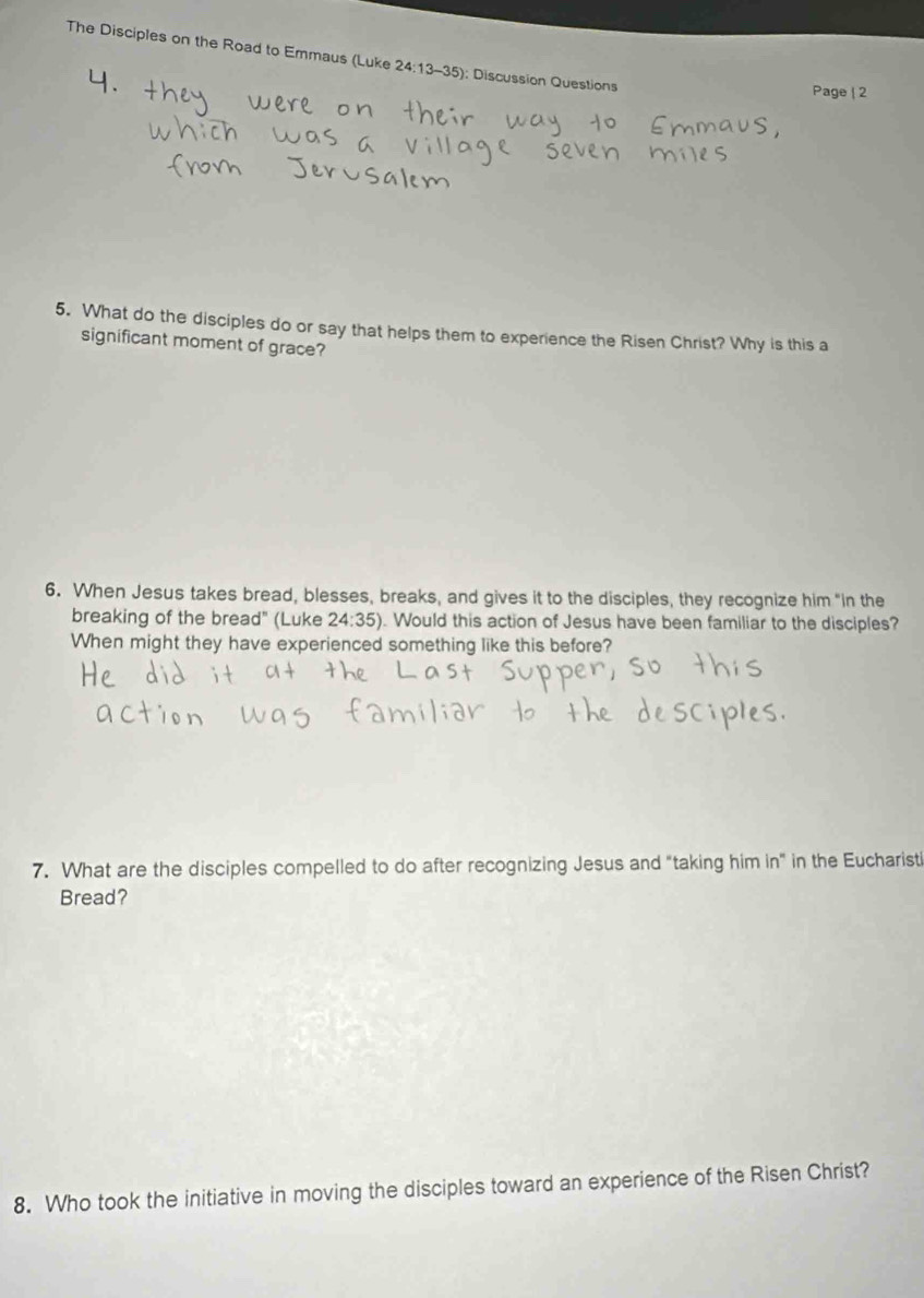 The Disciples on the Road to Emmaus (Luke 2 4:13-35 ): Discussion Questions 
Page 
5. What do the disciples do or say that helps them to experience the Risen Christ? Why is this a 
significant moment of grace? 
6. When Jesus takes bread, blesses, breaks, and gives it to the disciples, they recognize him “in the 
breaking of the bread" (Luke 24:35). Would this action of Jesus have been familiar to the disciples? 
When might they have experienced something like this before? 
7. What are the disciples compelled to do after recognizing Jesus and "taking him in" in the Eucharisti 
Bread? 
8. Who took the initiative in moving the disciples toward an experience of the Risen Christ?