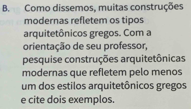 Como dissemos, muitas construções 
modernas refletem os tipos 
arquitetônicos gregos. Com a 
orientação de seu professor, 
pesquise construções arquitetônicas 
modernas que refletem pelo menos 
um dos estilos arquitetônicos gregos 
e cite dois exemplos.