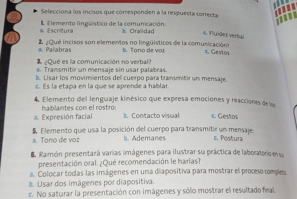 Selecciona los incisos que corresponden a la respuesta correcta:
Elemento lingüístico de la comunicación:
a. Escritura b. Oralidad
c. Fluidez verbal
2 ¿Qué incisos son elementos no lingüísticos de la comunicación?
a. Palabras b. Tono de voz
c. Gestos
¿Qué es la comunicación no verbal?
a. Transmitir un mensaje sin usar palabras.
b. Usar los movimientos del cuerpo para transmitir un mensaje.
c. Es la etapa en la que se aprende a hablar.
4 Elemento del lenguaje kinésico que expresa emociones y reacciones de los
hablantes con el rostro:. Expresión facial b. Contacto visual c. Gestos
5. Elemento que usa la posición del cuerpo para transmitir un mensaje:
a. Tono de voz b. Ademanes c. Postura
6. Ramón presentará varias imágenes para ilustrar su práctica de laboratorio en su
presentación oral. ¿Qué recomendación le harías?
a. Colocar todas las imágenes en una diapositiva para mostrar el proceso completo.
b. Usar dos imágenes por diapositiva.
c. No saturar la presentación con imágenes y sólo mostrar el resultado final.